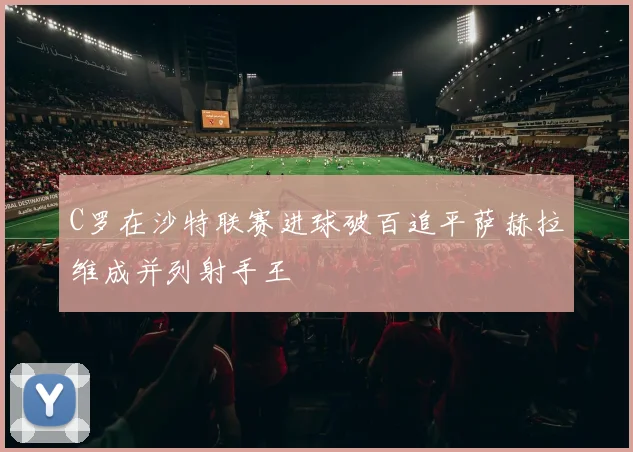 C罗在沙特联赛进球破百追平萨赫拉维成并列射手王