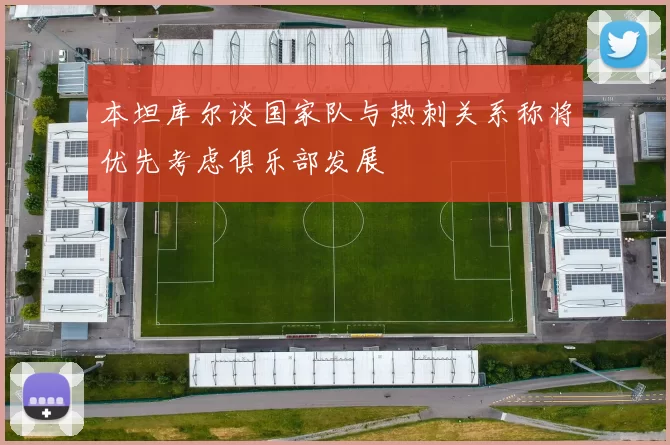 本坦库尔谈国家队与热刺关系称将优先考虑俱乐部发展