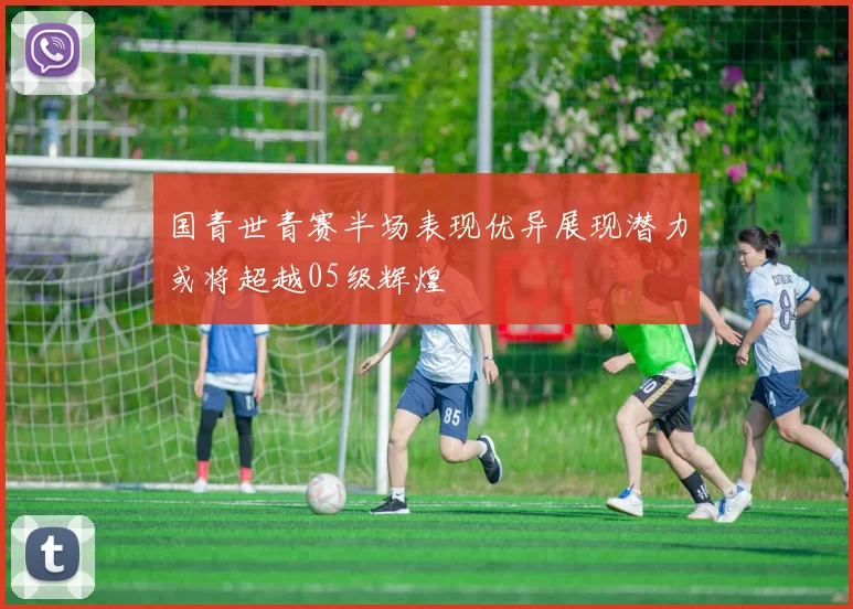 国青世青赛半场表现优异展现潜力或将超越05级辉煌