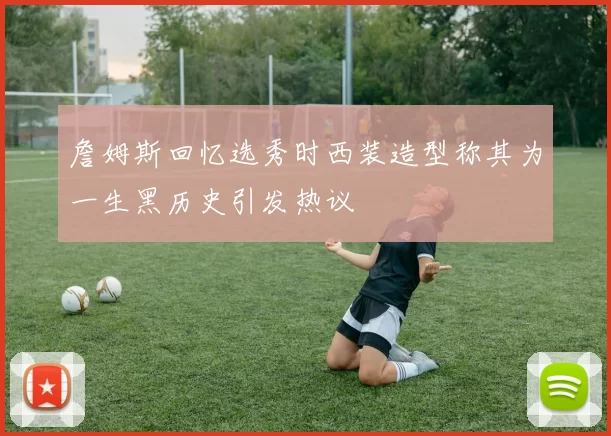 詹姆斯回忆选秀时西装造型称其为一生黑历史引发热议