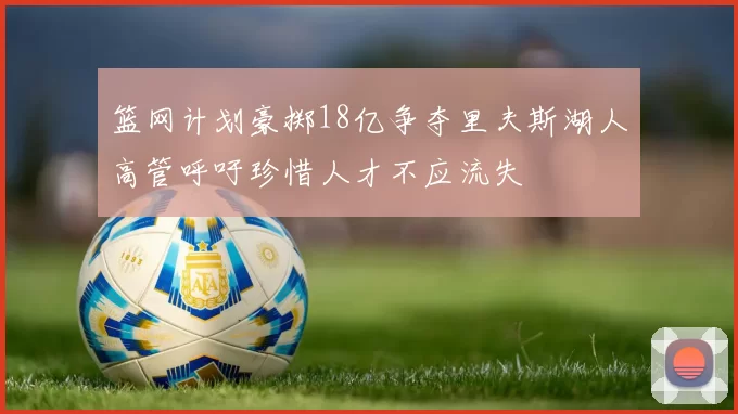 篮网计划豪掷18亿争夺里夫斯湖人高管呼吁珍惜人才不应流失