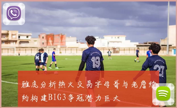 雅虎分析热火交易字母哥与老詹续约构建BIG3争冠潜力巨大