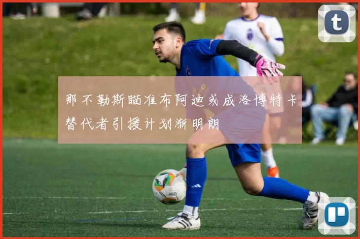 那不勒斯瞄准布阿迪或成洛博特卡替代者引援计划渐明朗