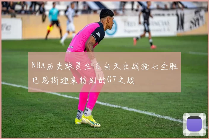 NBA历史球员生日当天出战抢七全胜巴恩斯迎来特别的G7之战