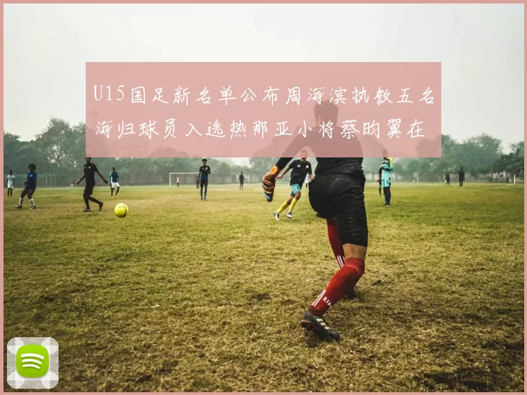U15国足新名单公布周海滨执教五名海归球员入选热那亚小将蔡昀翼在列