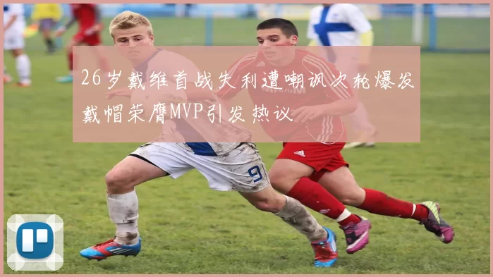 26岁戴维首战失利遭嘲讽次轮爆发戴帽荣膺MVP引发热议