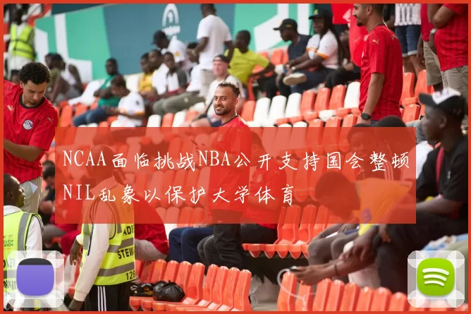 NCAA面临挑战NBA公开支持国会整顿NIL乱象以保护大学体育