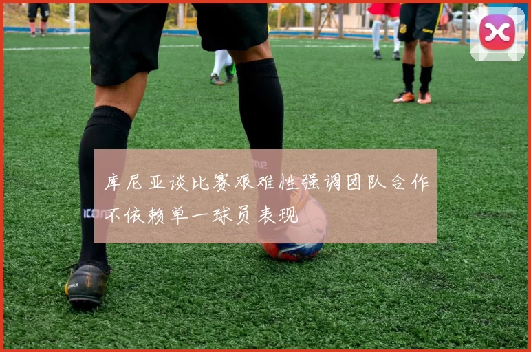 库尼亚谈比赛艰难性强调团队合作不依赖单一球员表现