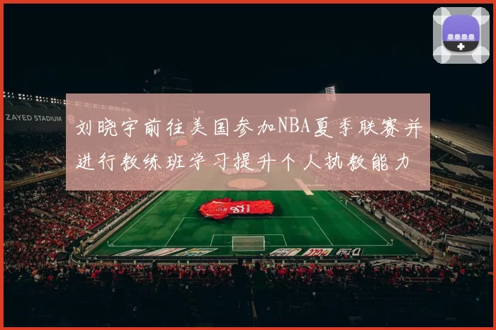 刘晓宇前往美国参加NBA夏季联赛并进行教练班学习提升个人执教能力