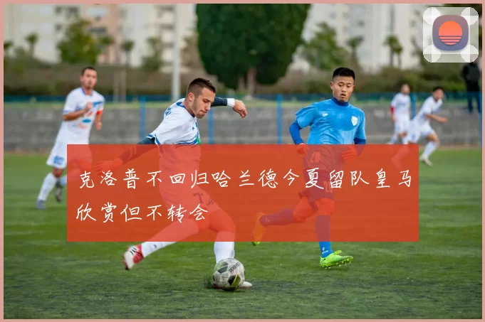 克洛普不回归哈兰德今夏留队皇马欣赏但不转会