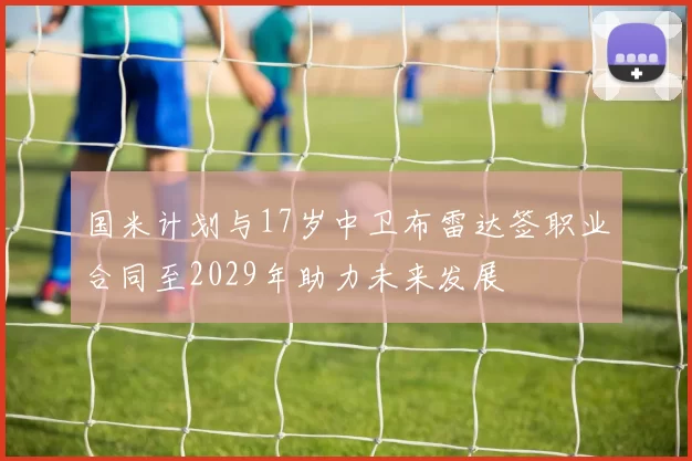国米计划与17岁中卫布雷达签职业合同至2029年助力未来发展