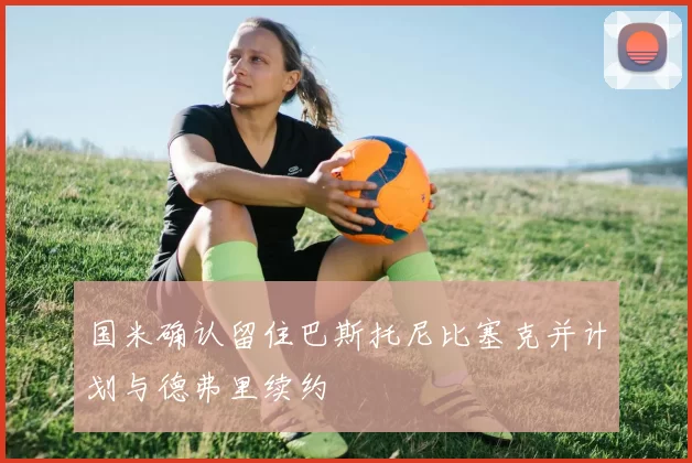 国米确认留住巴斯托尼比塞克并计划与德弗里续约