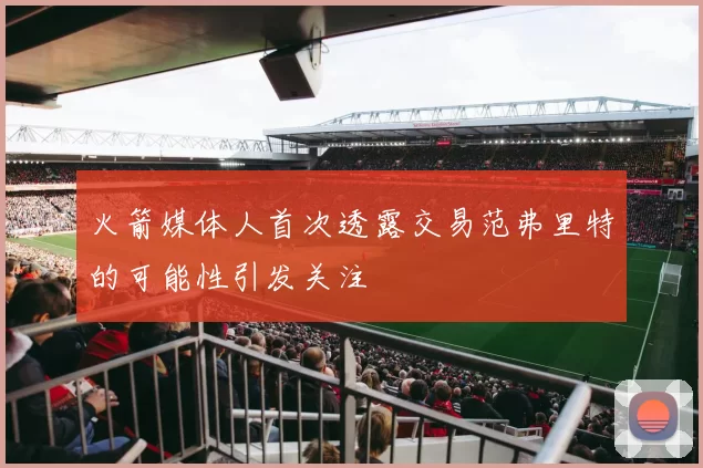 火箭媒体人首次透露交易范弗里特的可能性引发关注