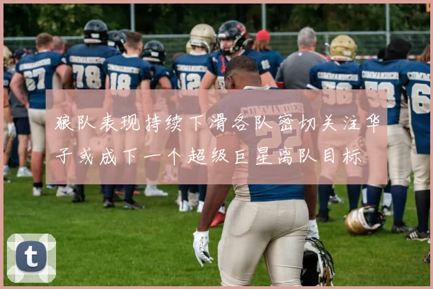 狼队表现持续下滑各队密切关注华子或成下一个超级巨星离队目标