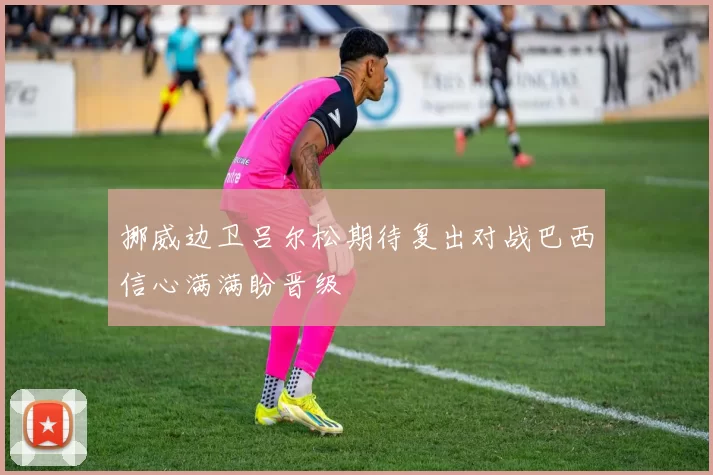挪威边卫吕尔松期待复出对战巴西信心满满盼晋级