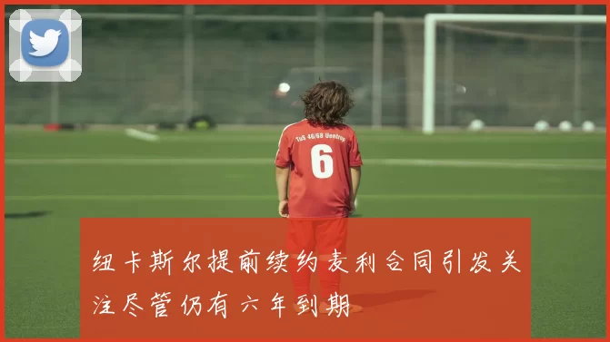 纽卡斯尔提前续约麦利合同引发关注尽管仍有六年到期