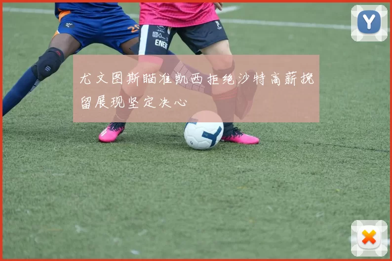 尤文图斯瞄准凯西拒绝沙特高薪挽留展现坚定决心