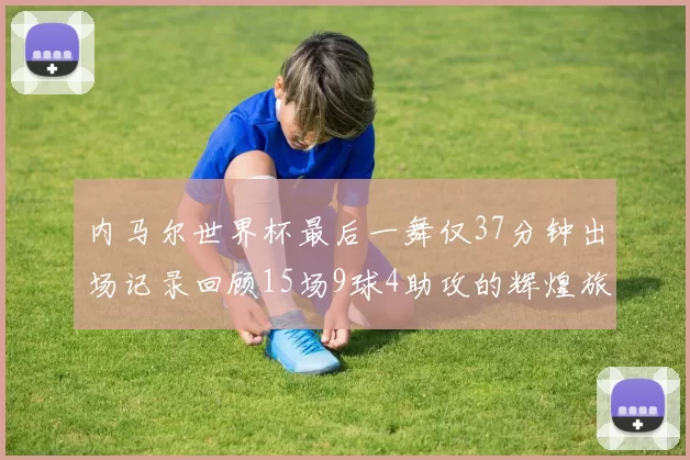 内马尔世界杯最后一舞仅37分钟出场记录回顾15场9球4助攻的辉煌旅程