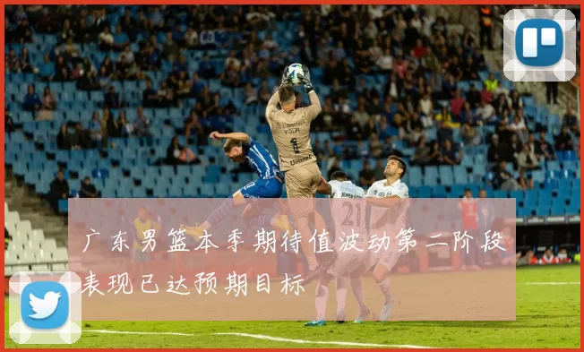 广东男篮本季期待值波动第二阶段表现已达预期目标